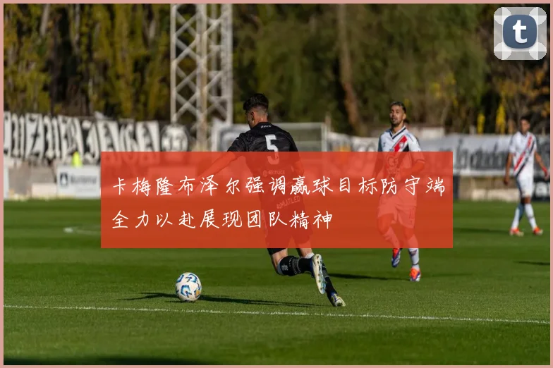 卡梅隆布泽尔强调赢球目标防守端全力以赴展现团队精神